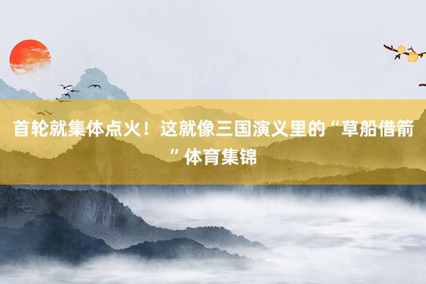 首轮就集体点火！这就像三国演义里的“草船借箭”体育集锦