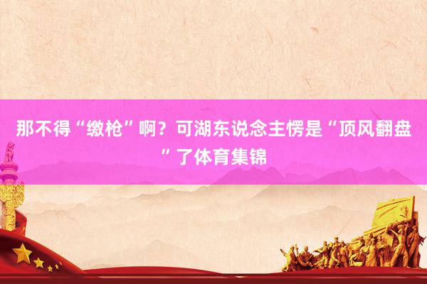 那不得“缴枪”啊？可湖东说念主愣是“顶风翻盘”了体育集锦