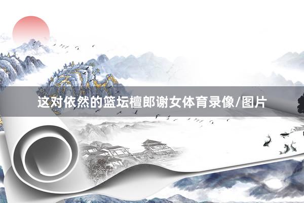 这对依然的篮坛檀郎谢女体育录像/图片