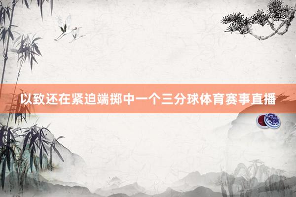 以致还在紧迫端掷中一个三分球体育赛事直播