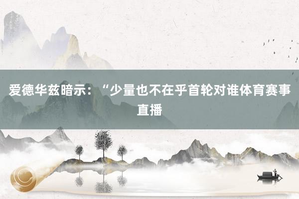 爱德华兹暗示：“少量也不在乎首轮对谁体育赛事直播