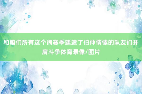 和咱们所有这个词赛季建造了伯仲情愫的队友们并肩斗争体育录像/图片