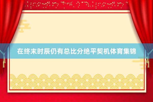 在终末时辰仍有总比分绝平契机体育集锦