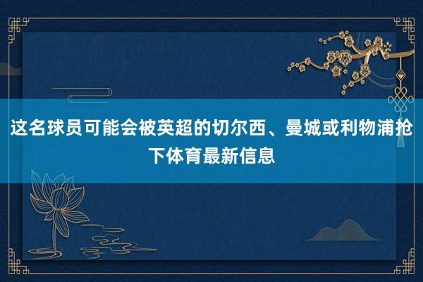 这名球员可能会被英超的切尔西、曼城或利物浦抢下体育最新信息