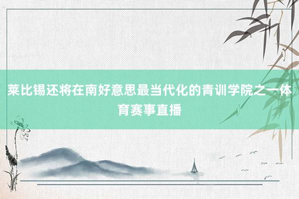 莱比锡还将在南好意思最当代化的青训学院之一体育赛事直播