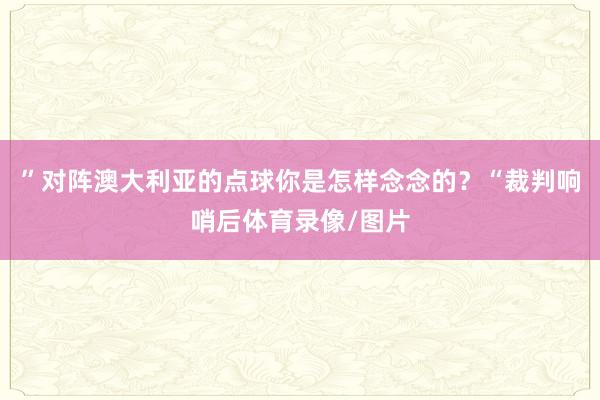 ”对阵澳大利亚的点球你是怎样念念的？“裁判响哨后体育录像/图片