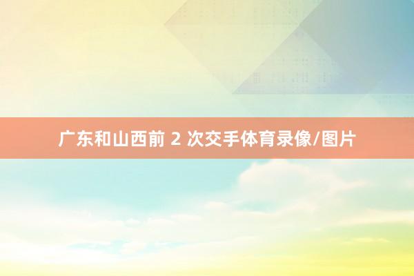 广东和山西前 2 次交手体育录像/图片