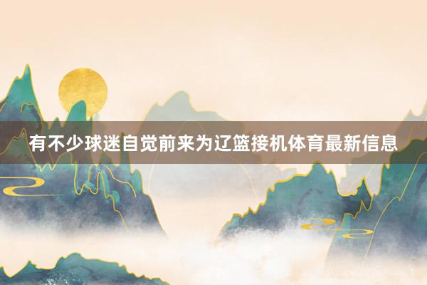 有不少球迷自觉前来为辽篮接机体育最新信息