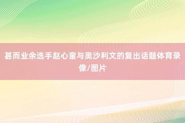 甚而业余选手赵心童与奥沙利文的复出话题体育录像/图片