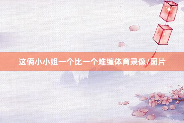这俩小小姐一个比一个难缠体育录像/图片