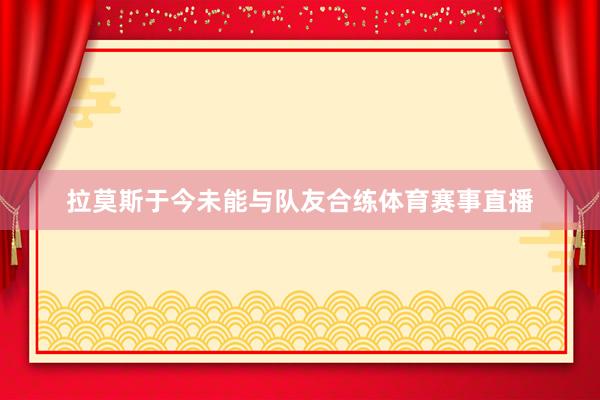 拉莫斯于今未能与队友合练体育赛事直播