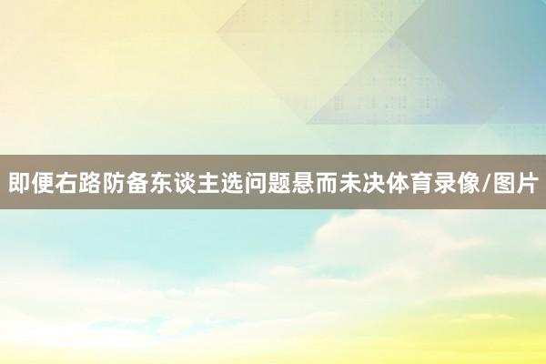 即便右路防备东谈主选问题悬而未决体育录像/图片