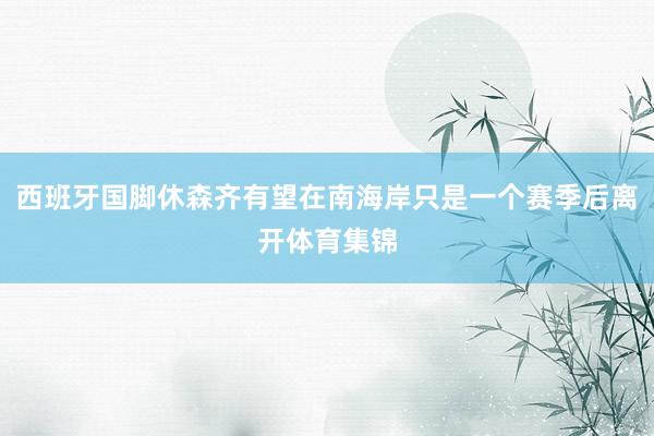 西班牙国脚休森齐有望在南海岸只是一个赛季后离开体育集锦