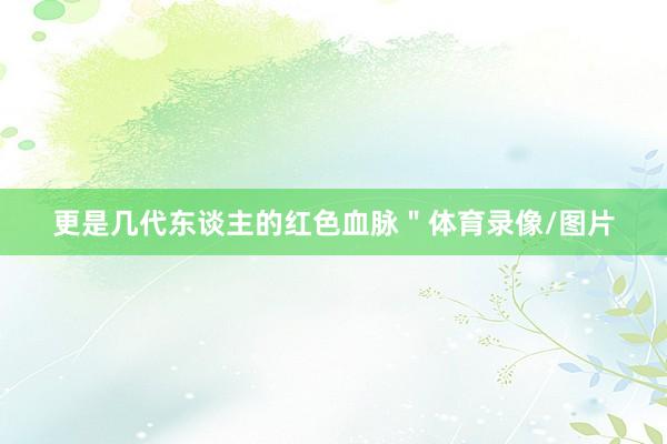更是几代东谈主的红色血脉＂体育录像/图片