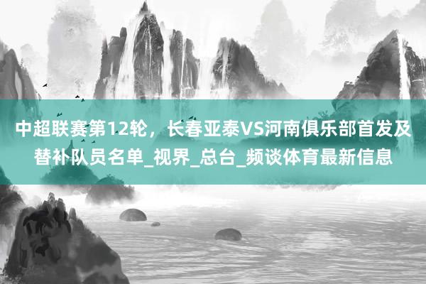 中超联赛第12轮，长春亚泰VS河南俱乐部首发及替补队员名单_视界_总台_频谈体育最新信息