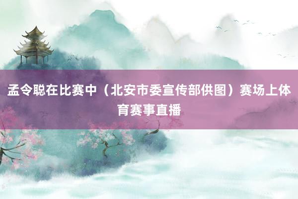 孟令聪在比赛中（北安市委宣传部供图）赛场上体育赛事直播