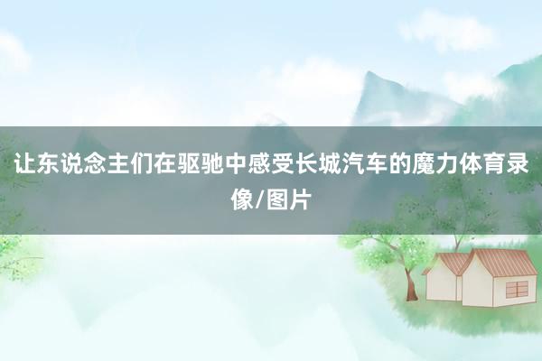 让东说念主们在驱驰中感受长城汽车的魔力体育录像/图片