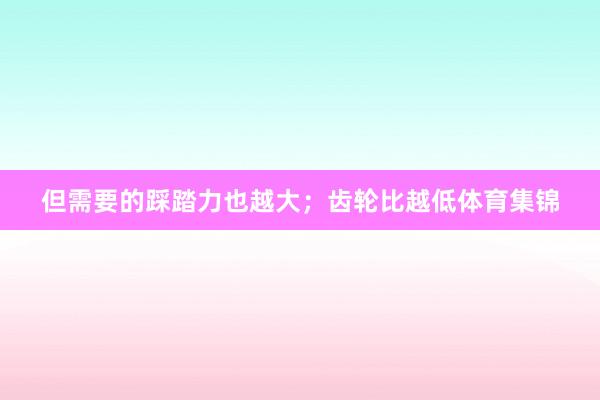 但需要的踩踏力也越大；齿轮比越低体育集锦