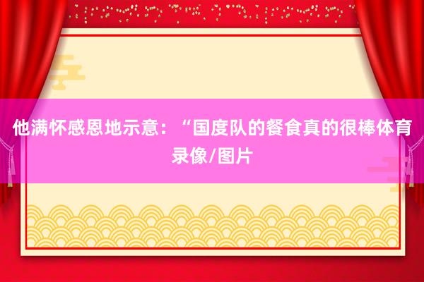 他满怀感恩地示意：“国度队的餐食真的很棒体育录像/图片