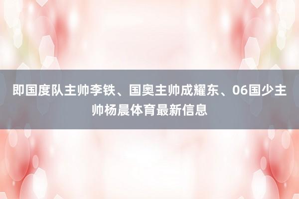 即国度队主帅李铁、国奥主帅成耀东、06国少主帅杨晨体育最新信息