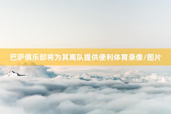 巴萨俱乐部将为其离队提供便利体育录像/图片