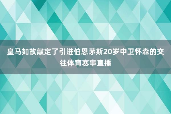 皇马如故敲定了引进伯恩茅斯20岁中卫怀森的交往体育赛事直播