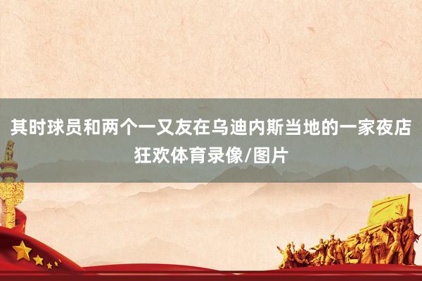 其时球员和两个一又友在乌迪内斯当地的一家夜店狂欢体育录像/图片