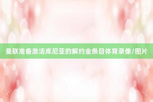 曼联准备激活库尼亚的解约金条目体育录像/图片