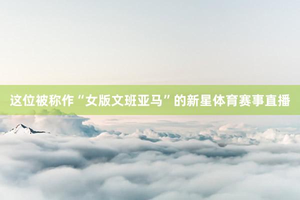 这位被称作“女版文班亚马”的新星体育赛事直播