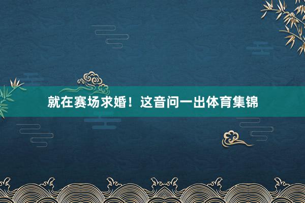 就在赛场求婚！这音问一出体育集锦