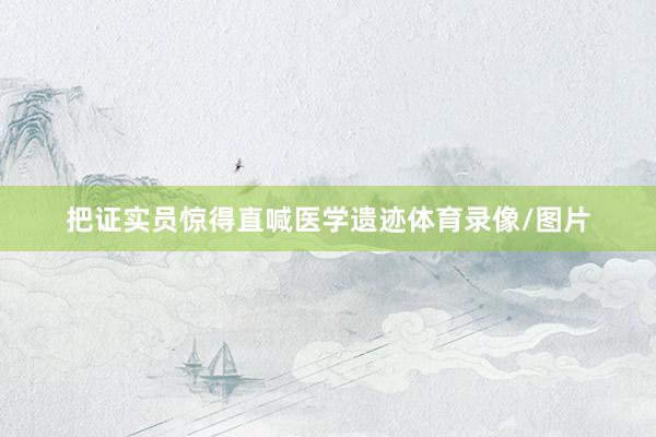 把证实员惊得直喊医学遗迹体育录像/图片