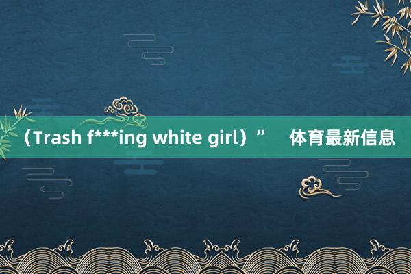 （Trash f***ing white girl）”    体育最新信息