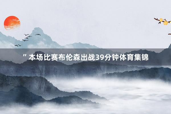 ”本场比赛布伦森出战39分钟体育集锦