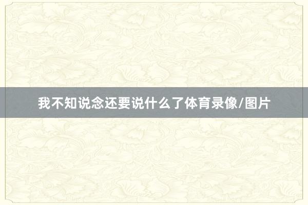 我不知说念还要说什么了体育录像/图片