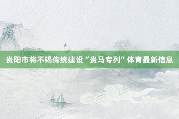 贵阳市将不竭传统建设“贵马专列”体育最新信息