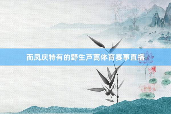 而凤庆特有的野生芦蒿体育赛事直播