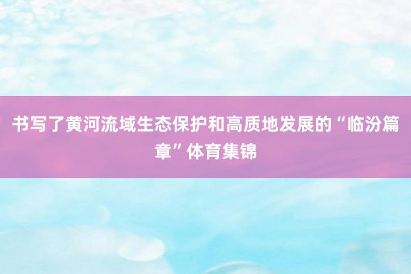 书写了黄河流域生态保护和高质地发展的“临汾篇章”体育集锦