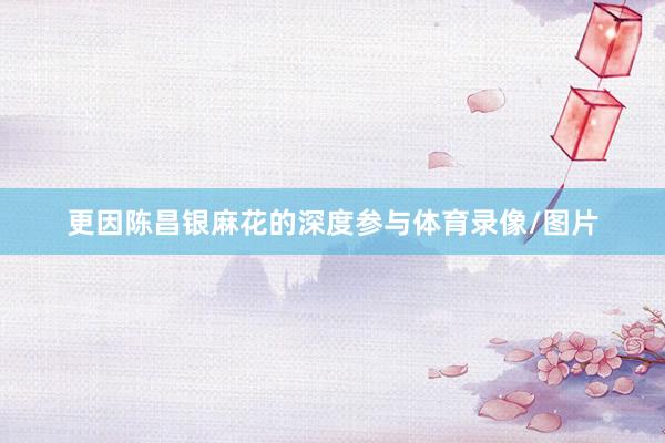 更因陈昌银麻花的深度参与体育录像/图片