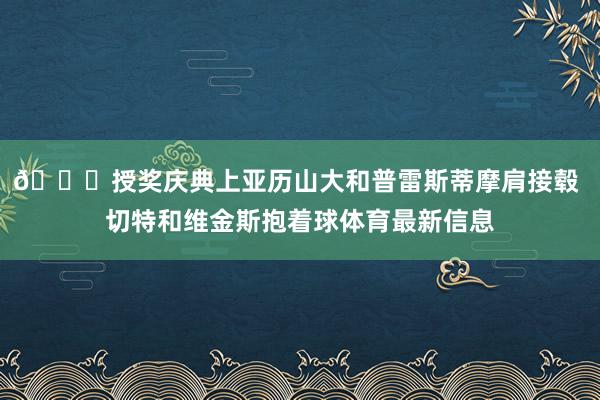 👀授奖庆典上亚历山大和普雷斯蒂摩肩接毂 切特和维金斯抱着球体育最新信息