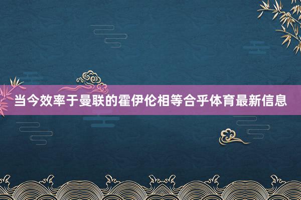 当今效率于曼联的霍伊伦相等合乎体育最新信息