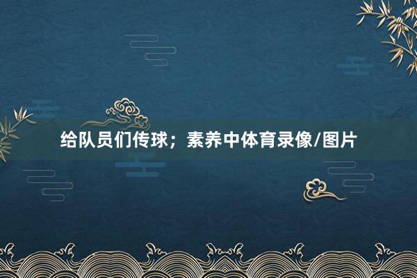 给队员们传球；素养中体育录像/图片