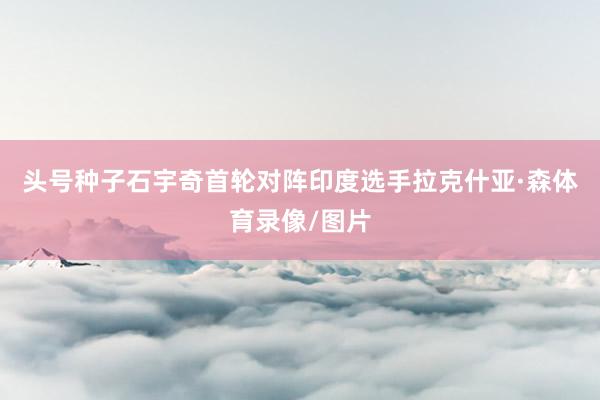 头号种子石宇奇首轮对阵印度选手拉克什亚·森体育录像/图片