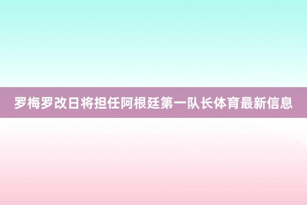 罗梅罗改日将担任阿根廷第一队长体育最新信息