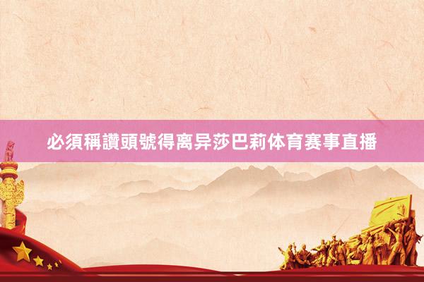必須稱讚頭號得离异莎巴莉体育赛事直播
