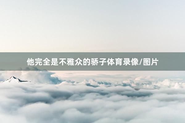 他完全是不雅众的骄子体育录像/图片