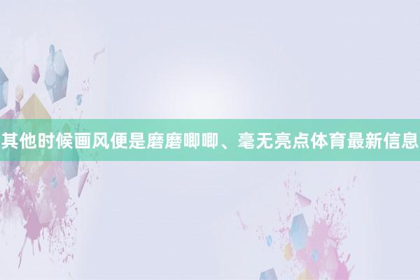 其他时候画风便是磨磨唧唧、毫无亮点体育最新信息