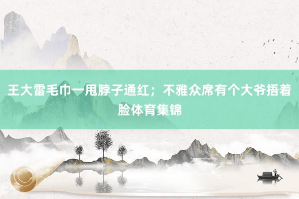 王大雷毛巾一甩脖子通红；不雅众席有个大爷捂着脸体育集锦