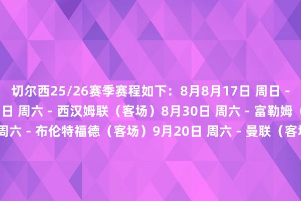 切尔西25/26赛季赛程如下：8月8月17日 周日 - 水晶宫（主场）8月23日 周六 - 西汉姆联（客场）8月30日 周六 - 富勒姆（主场）9月9月13日 周六 - 布伦特福德（客场）9月20日 周六 - 曼联（客场）9月27日 周六 - 布莱顿（主场）10月10月4日 周六 - 利物浦（主场）10月18日 周六 - 诺丁汉丛林（客场）10月25日 周六 - 桑德兰（主场）11月11月1日 周