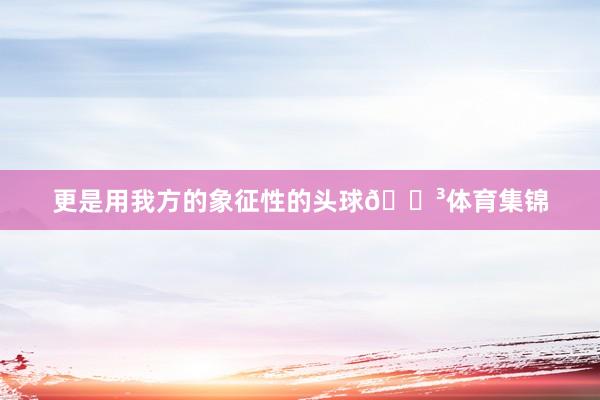 更是用我方的象征性的头球🍳体育集锦