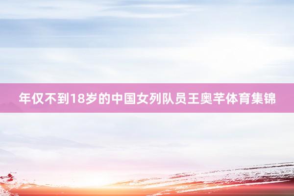 年仅不到18岁的中国女列队员王奥芊体育集锦